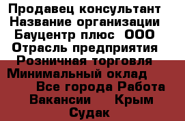 Продавец-консультант › Название организации ­ Бауцентр плюс, ООО › Отрасль предприятия ­ Розничная торговля › Минимальный оклад ­ 22 500 - Все города Работа » Вакансии   . Крым,Судак